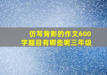 仿写背影的作文600字题目有哪些呢三年级