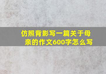 仿照背影写一篇关于母亲的作文600字怎么写