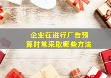 企业在进行广告预算时常采取哪些方法