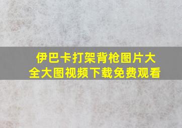 伊巴卡打架背枪图片大全大图视频下载免费观看