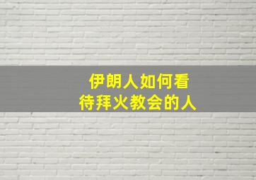 伊朗人如何看待拜火教会的人