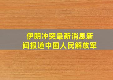 伊朗冲突最新消息新闻报道中国人民解放军