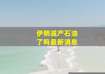 伊朗减产石油了吗最新消息