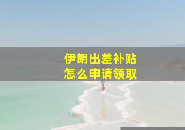 伊朗出差补贴怎么申请领取