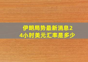 伊朗局势最新消息24小时美元汇率是多少