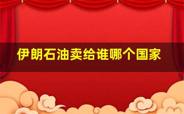 伊朗石油卖给谁哪个国家