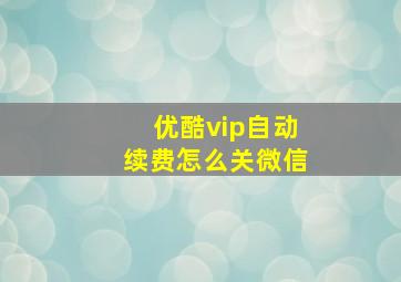 优酷vip自动续费怎么关微信