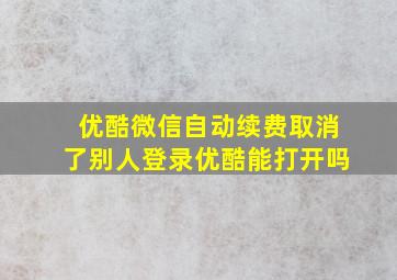 优酷微信自动续费取消了别人登录优酷能打开吗