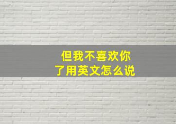 但我不喜欢你了用英文怎么说