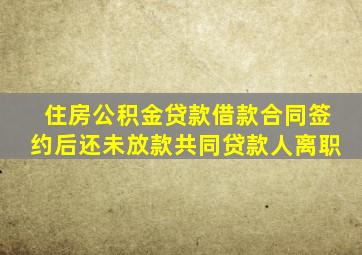 住房公积金贷款借款合同签约后还未放款共同贷款人离职