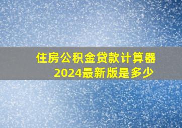 住房公积金贷款计算器2024最新版是多少