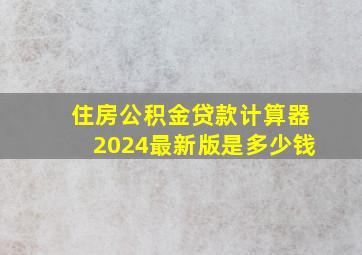 住房公积金贷款计算器2024最新版是多少钱