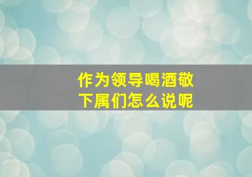 作为领导喝酒敬下属们怎么说呢