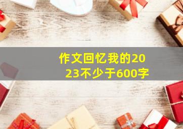 作文回忆我的2023不少于600字