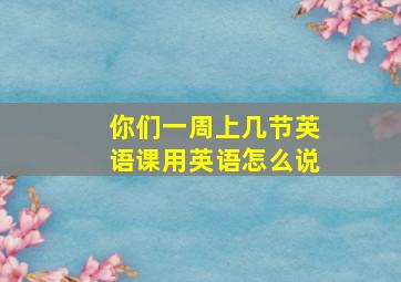 你们一周上几节英语课用英语怎么说