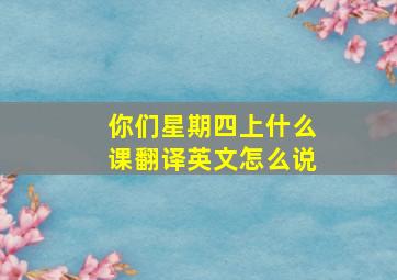 你们星期四上什么课翻译英文怎么说