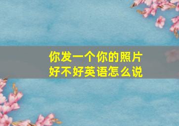 你发一个你的照片好不好英语怎么说