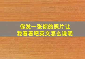 你发一张你的照片让我看看吧英文怎么说呢