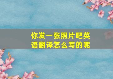 你发一张照片吧英语翻译怎么写的呢