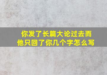 你发了长篇大论过去而他只回了你几个字怎么写