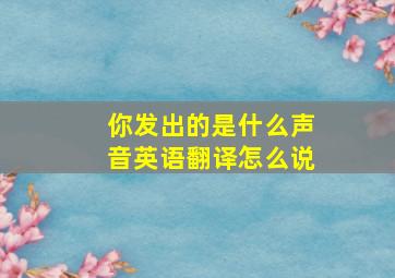 你发出的是什么声音英语翻译怎么说