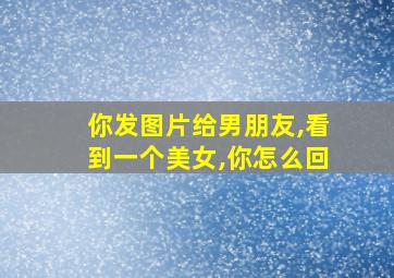 你发图片给男朋友,看到一个美女,你怎么回