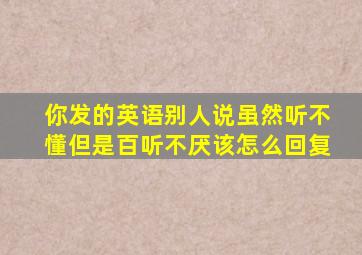 你发的英语别人说虽然听不懂但是百听不厌该怎么回复