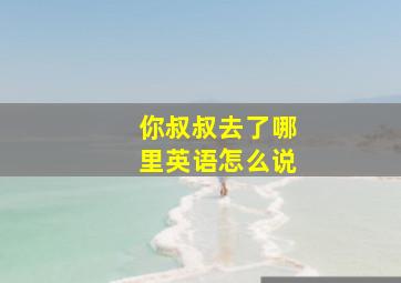 你叔叔去了哪里英语怎么说