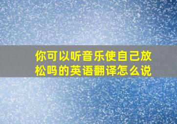 你可以听音乐使自己放松吗的英语翻译怎么说