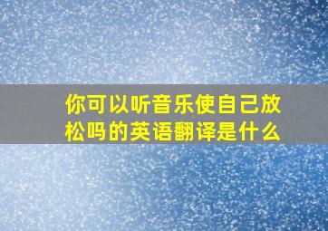 你可以听音乐使自己放松吗的英语翻译是什么