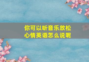 你可以听音乐放松心情英语怎么说呢