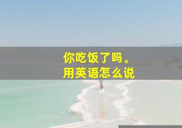 你吃饭了吗。用英语怎么说