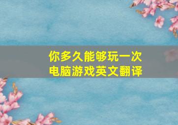 你多久能够玩一次电脑游戏英文翻译