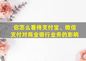 你怎么看待支付宝、微信支付对商业银行业务的影响