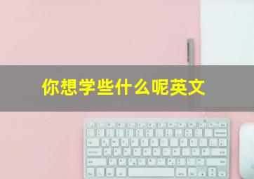 你想学些什么呢英文