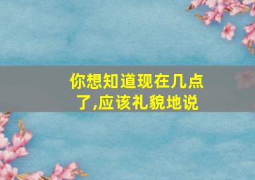 你想知道现在几点了,应该礼貌地说