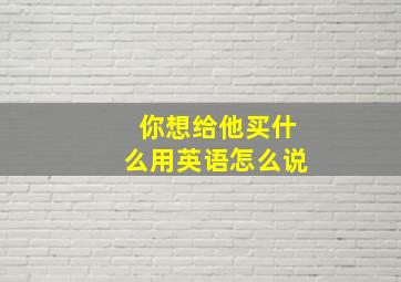 你想给他买什么用英语怎么说