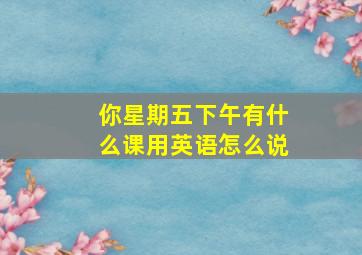 你星期五下午有什么课用英语怎么说