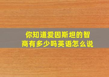 你知道爱因斯坦的智商有多少吗英语怎么说