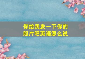 你给我发一下你的照片吧英语怎么说