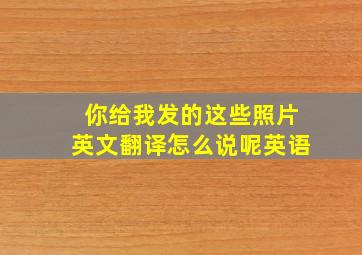 你给我发的这些照片英文翻译怎么说呢英语