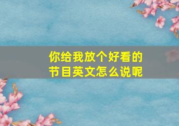 你给我放个好看的节目英文怎么说呢