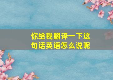 你给我翻译一下这句话英语怎么说呢