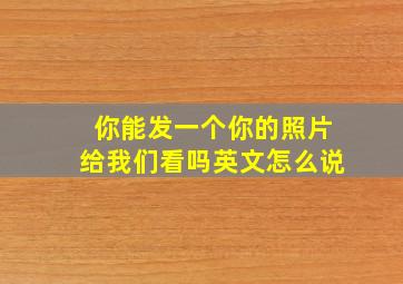 你能发一个你的照片给我们看吗英文怎么说