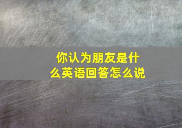 你认为朋友是什么英语回答怎么说