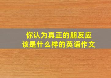 你认为真正的朋友应该是什么样的英语作文