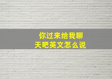 你过来给我聊天吧英文怎么说