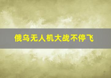 俄乌无人机大战不停飞