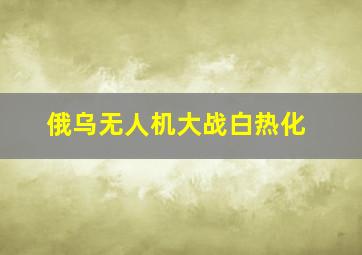 俄乌无人机大战白热化