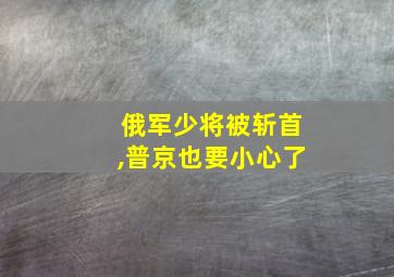 俄军少将被斩首,普京也要小心了